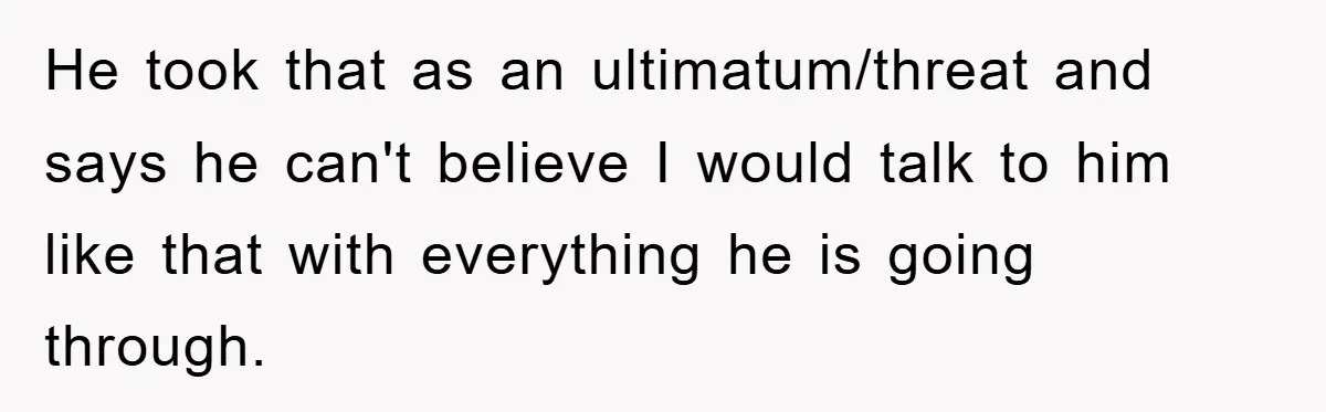 He took that as an ultimatum/threat and says he can't believe I would talk to him like that with everything he is going through.