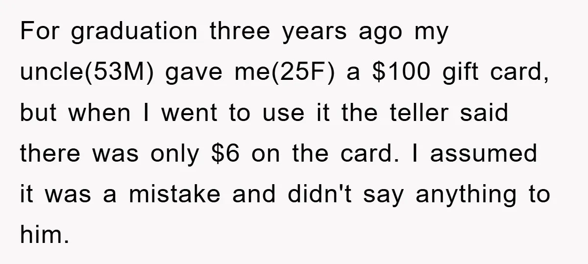 For graduation three years ago my uncle(53M) gave me(25F) a $100 gift card, but when I went to use it the teller said there was only $6 on the card....