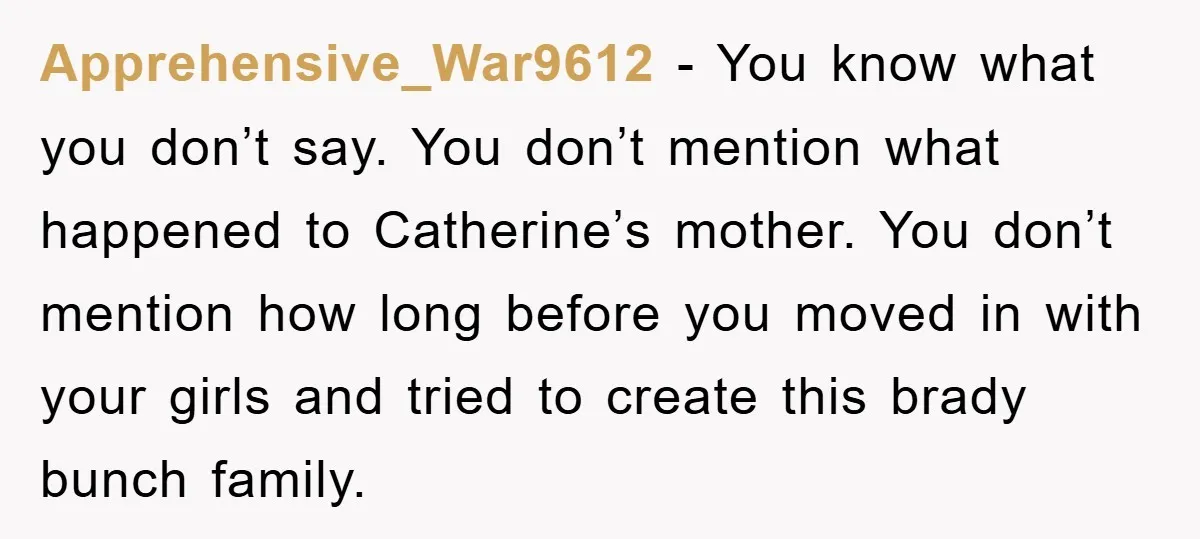 Apprehensive_War9612 − You know what you don’t say. You don’t mention what happened to Catherine’s mother. You don’t mention how long before you moved in with your girls and tried...