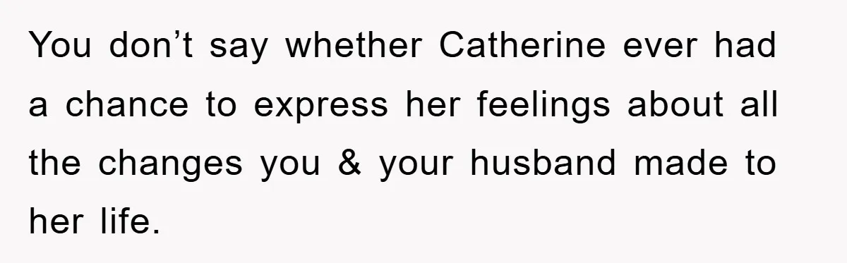 You don’t say whether Catherine ever had a chance to express her feelings about all the changes you & your husband made to her life.