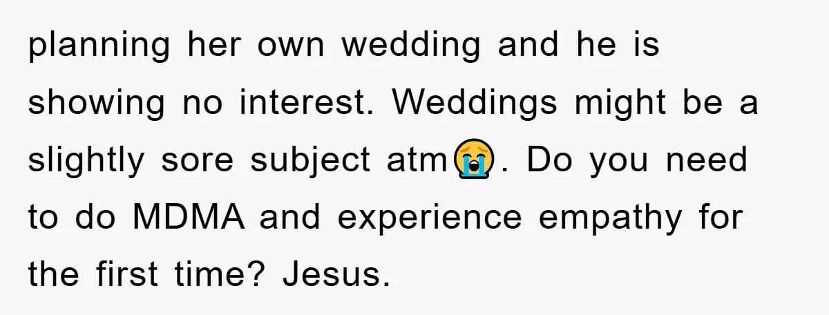 planning her own wedding and he is showing no interest. Weddings might be a slightly sore subject atm😭. Do you need to do MDMA and experience empathy for the first...