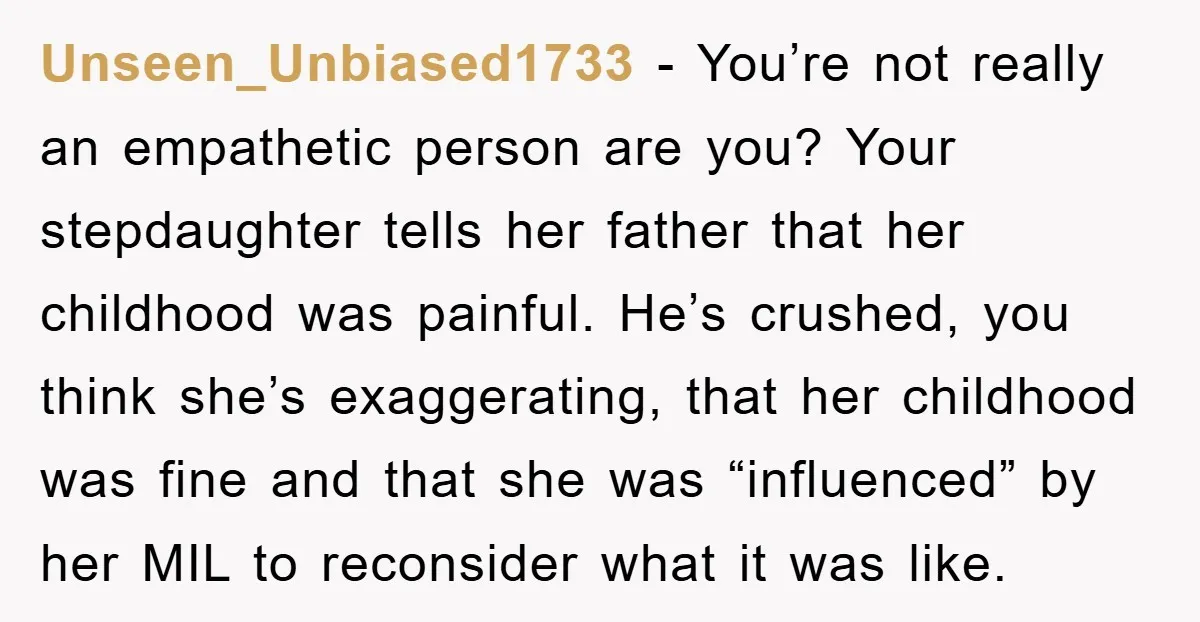 Unseen_Unbiased1733 − You’re not really an empathetic person are you? Your stepdaughter tells her father that her childhood was painful. He’s crushed, you think she’s exaggerating, that her childhood was...