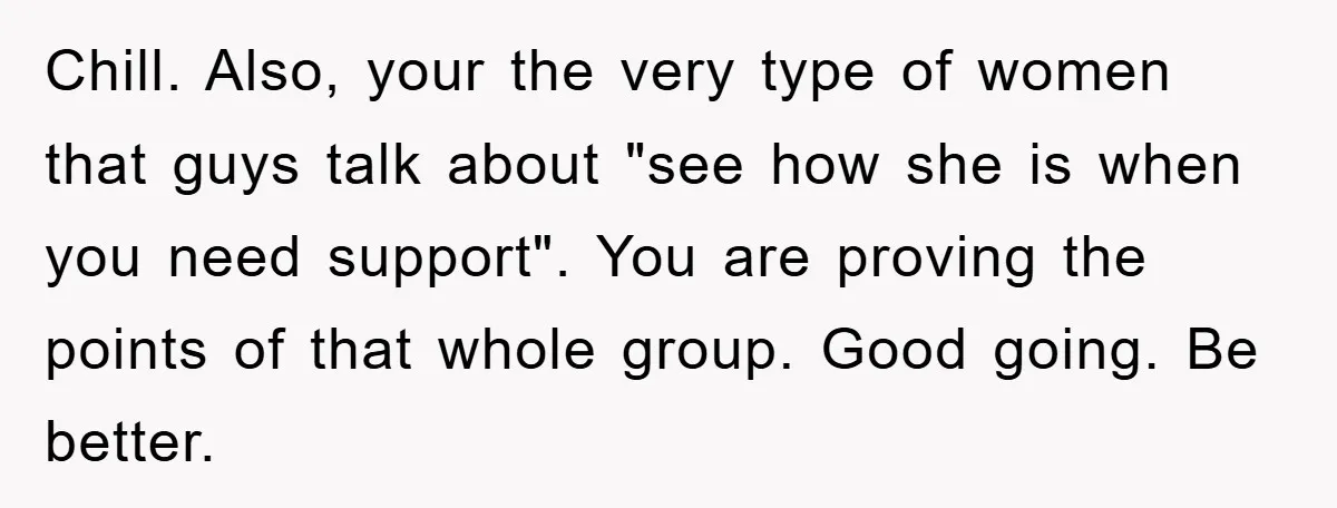 Chill. Also, your the very type of women that guys talk about "see how she is when you need support". You are proving the points of that whole group. Good...