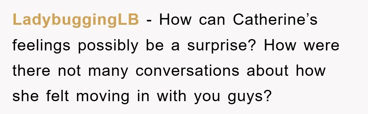 LadybuggingLB − How can Catherine’s feelings possibly be a surprise? How were there not many conversations about how she felt moving in with you guys?
