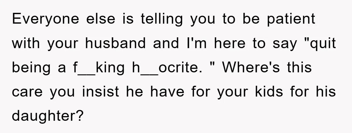 Everyone else is telling you to be patient with your husband and I'm here to say "quit being a f__king h__ocrite. " Where's this care you insist he have for...