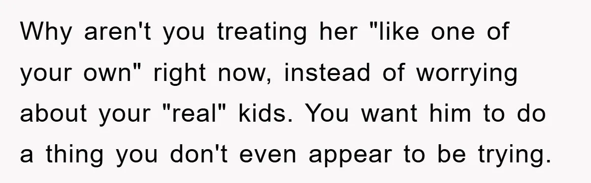 Why aren't you treating her "like one of your own" right now, instead of worrying about your "real" kids. You want him to do a thing you don't even appear...