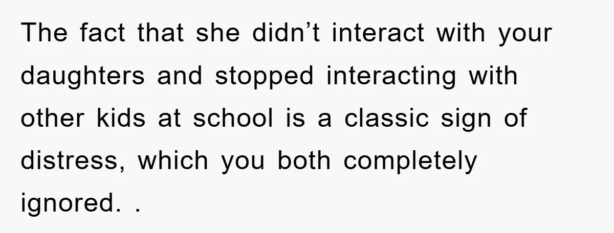 The fact that she didn’t interact with your daughters and stopped interacting with other kids at school is a classic sign of distress, which you both completely ignored. .