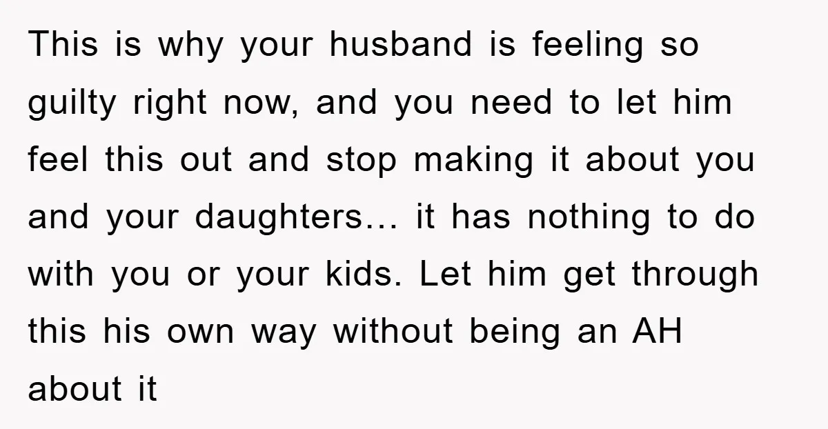 This is why your husband is feeling so guilty right now, and you need to let him feel this out and stop making it about you and your daughters… it...