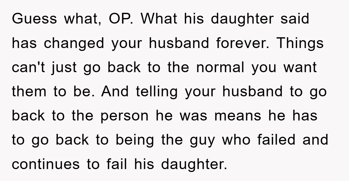 Guess what, OP. What his daughter said has changed your husband forever. Things can't just go back to the normal you want them to be. And telling your husband to...