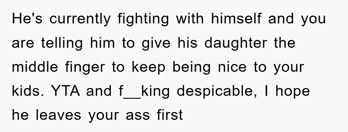 He's currently fighting with himself and you are telling him to give his daughter the middle finger to keep being nice to your kids. YTA and f__king despicable, I hope...
