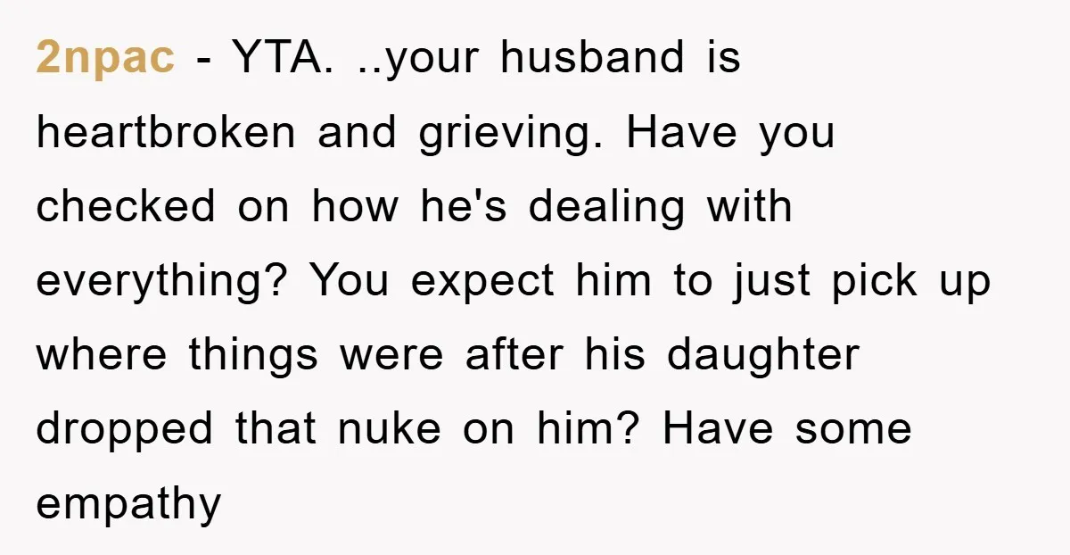 2npac − YTA. ..your husband is heartbroken and grieving. Have you checked on how he's dealing with everything? You expect him to just pick up where things were after his...