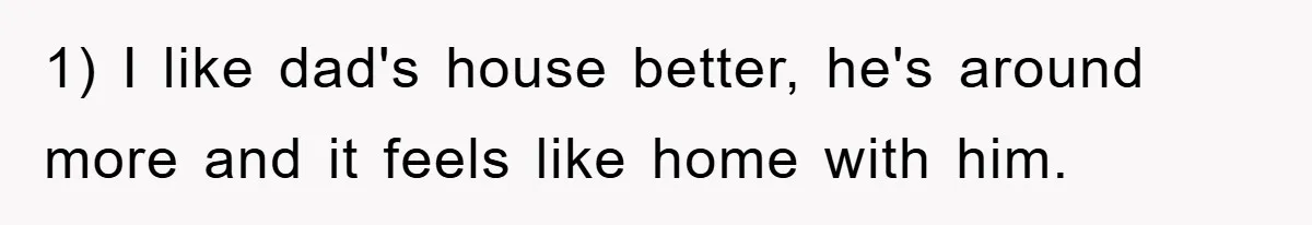 1) I like dad's house better, he's around more and it feels like home with him.