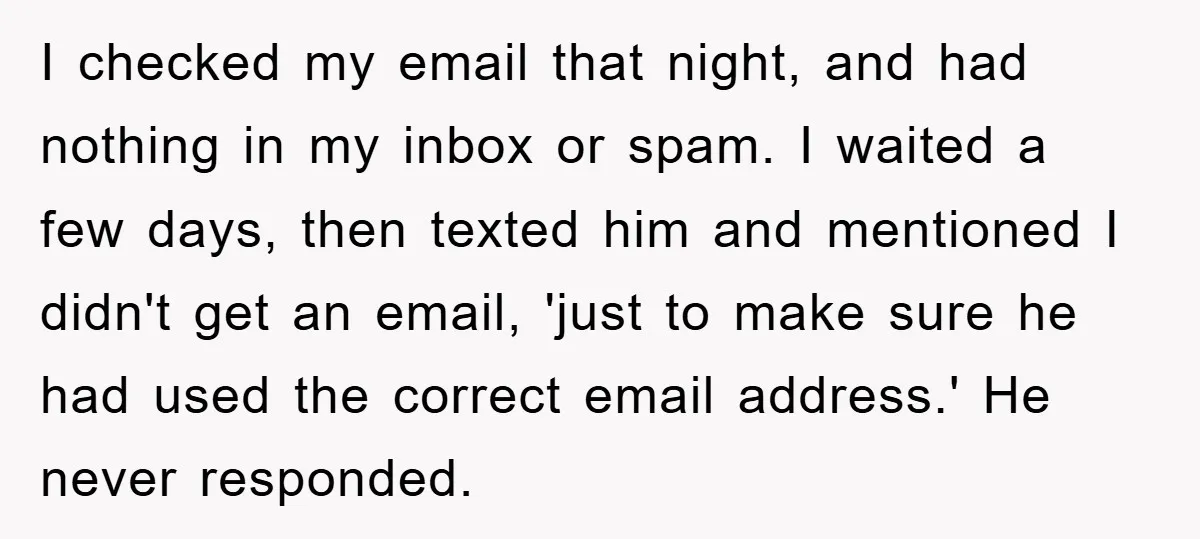 I checked my email that night, and had nothing in my inbox or spam. I waited a few days, then texted him and mentioned I didn't get an email, 'just...