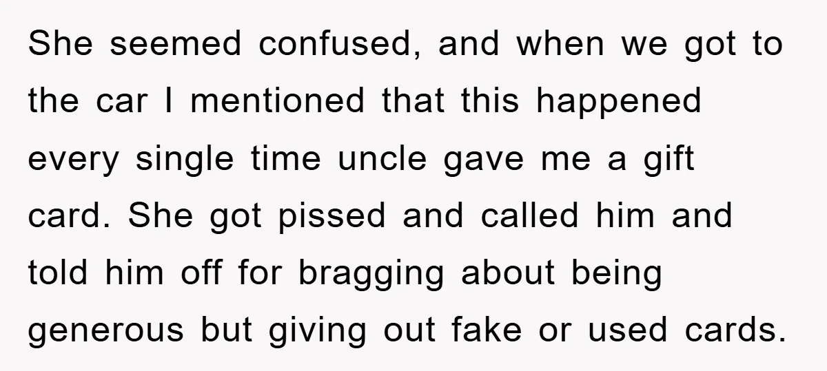 She seemed confused, and when we got to the car I mentioned that this happened every single time uncle gave me a gift card. She got pissed and called him...