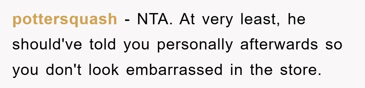pottersquash − NTA. At very least, he should've told you personally afterwards so you don't look embarrassed in the store.
