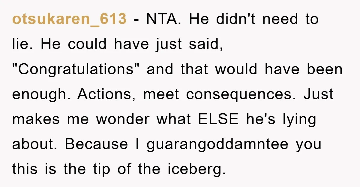 otsukaren_613 − NTA. He didn't need to lie. He could have just said, "Congratulations" and that would have been enough. Actions, meet consequences. Just makes me wonder what ELSE he's...