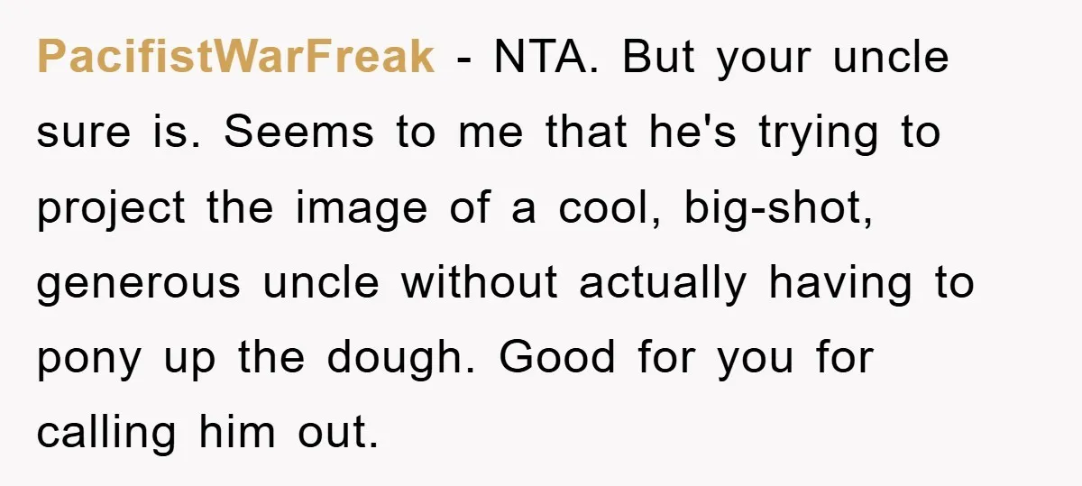 PacifistWarFreak − NTA. But your uncle sure is. Seems to me that he's trying to project the image of a cool, big-shot, generous uncle without actually having to pony up...