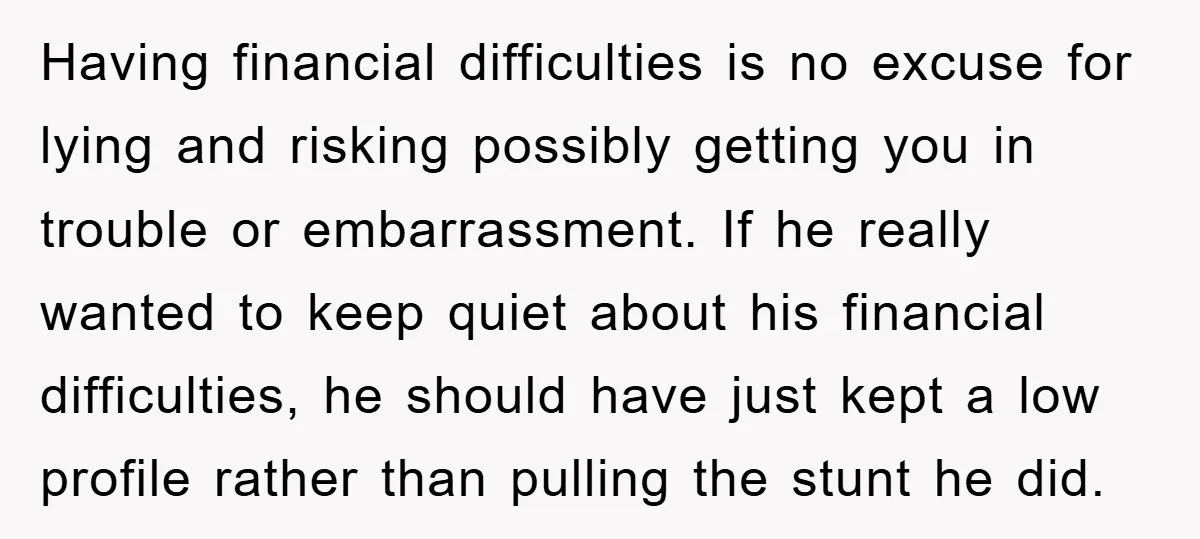 Having financial difficulties is no excuse for lying and risking possibly getting you in trouble or embarrassment. If he really wanted to keep quiet about his financial difficulties, he should...