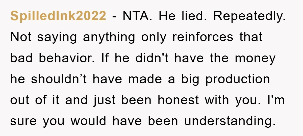 SpilledInk2022 − NTA. He lied. Repeatedly. Not saying anything only reinforces that bad behavior. If he didn't have the money he shouldn’t have made a big production out of it...