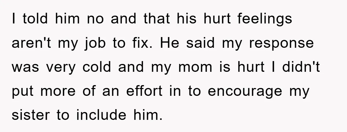 I told him no and that his hurt feelings aren't my job to fix. He said my response was very cold and my mom is hurt I didn't put more...