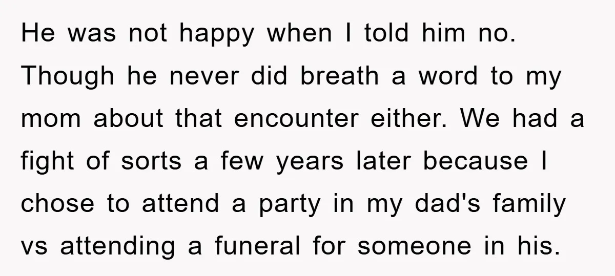 He was not happy when I told him no. Though he never did breath a word to my mom about that encounter either. We had a fight of sorts a...