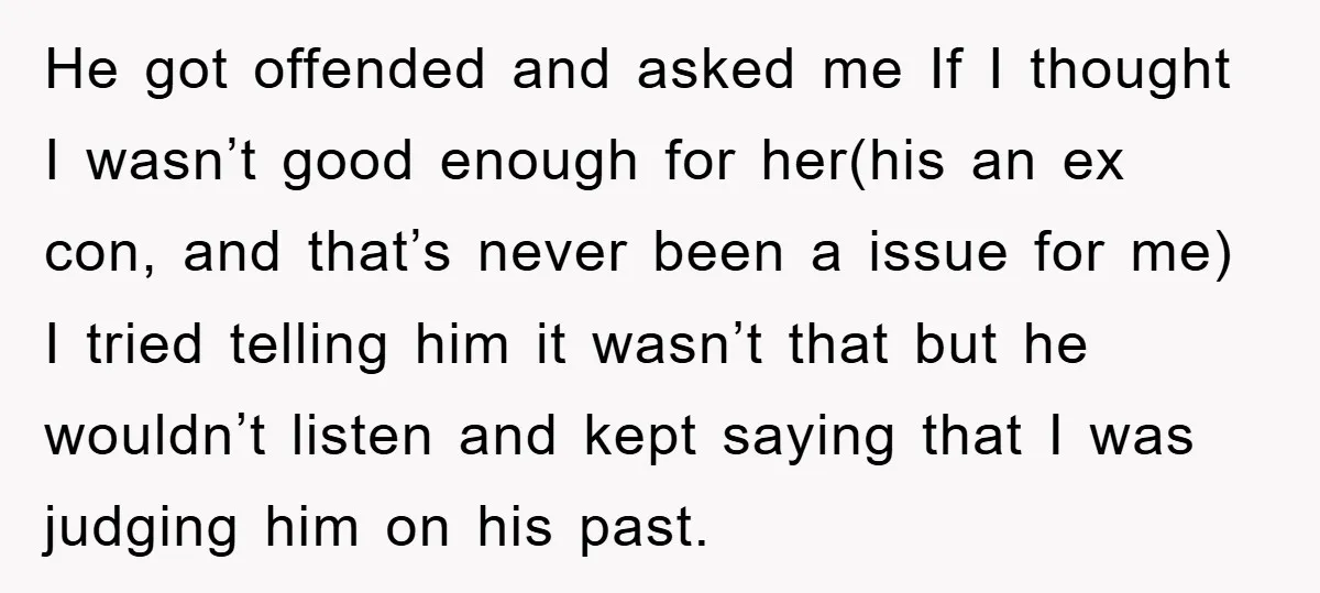 He got offended and asked me If I thought I wasn’t good enough for her(his an ex con, and that’s never been a issue for me) I tried telling him...