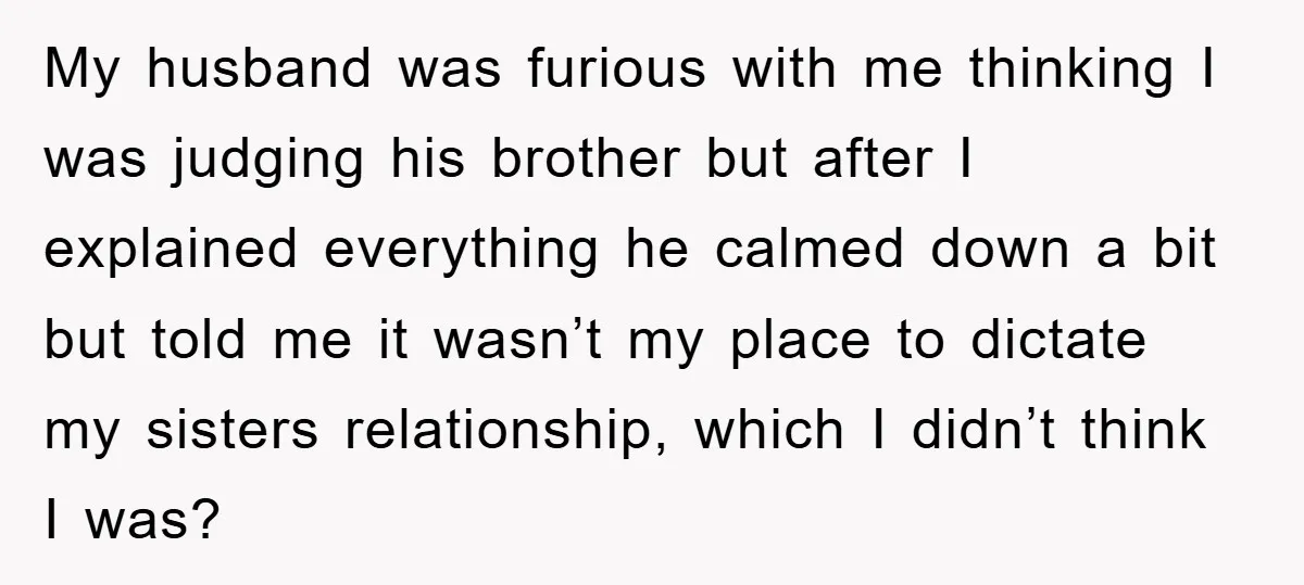 My husband was furious with me thinking I was judging his brother but after I explained everything he calmed down a bit but told me it wasn’t my place to...