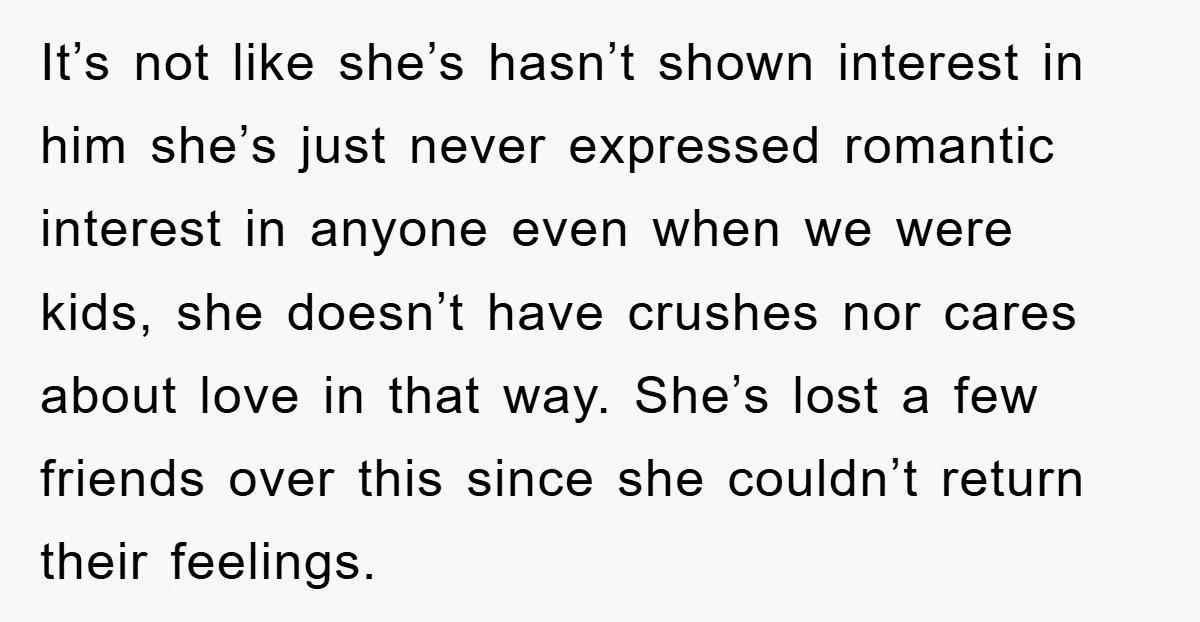It’s not like she’s hasn’t shown interest in him she’s just never expressed romantic interest in anyone even when we were kids, she doesn’t have crushes nor cares about love...