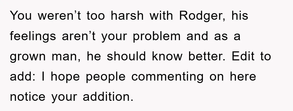 You weren’t too harsh with Rodger, his feelings aren’t your problem and as a grown man, he should know better. Edit to add: I hope people commenting on here notice...