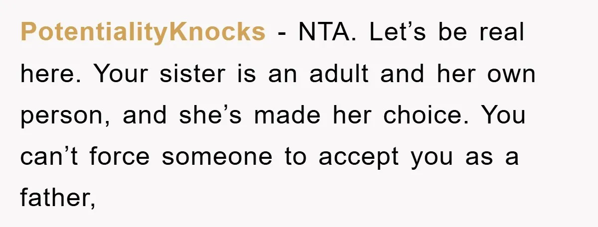PotentialityKnocks − NTA. Let’s be real here. Your sister is an adult and her own person, and she’s made her choice. You can’t force someone to accept you as a...