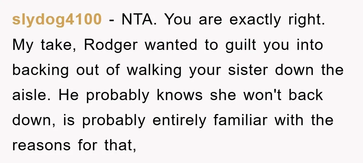 slydog4100 − NTA. You are exactly right. My take, Rodger wanted to guilt you into backing out of walking your sister down the aisle. He probably knows she won't back...