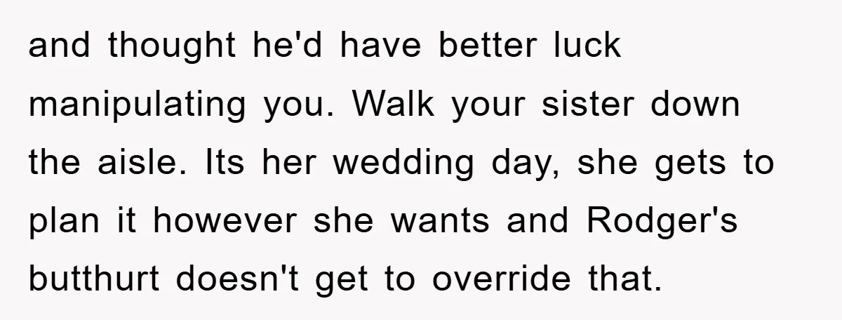 and thought he'd have better luck manipulating you. Walk your sister down the aisle. Its her wedding day, she gets to plan it however she wants and Rodger's butthurt doesn't...