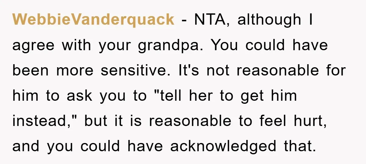 WebbieVanderquack − NTA, although I agree with your grandpa. You could have been more sensitive. It's not reasonable for him to ask you to "tell her to get him instead,"...