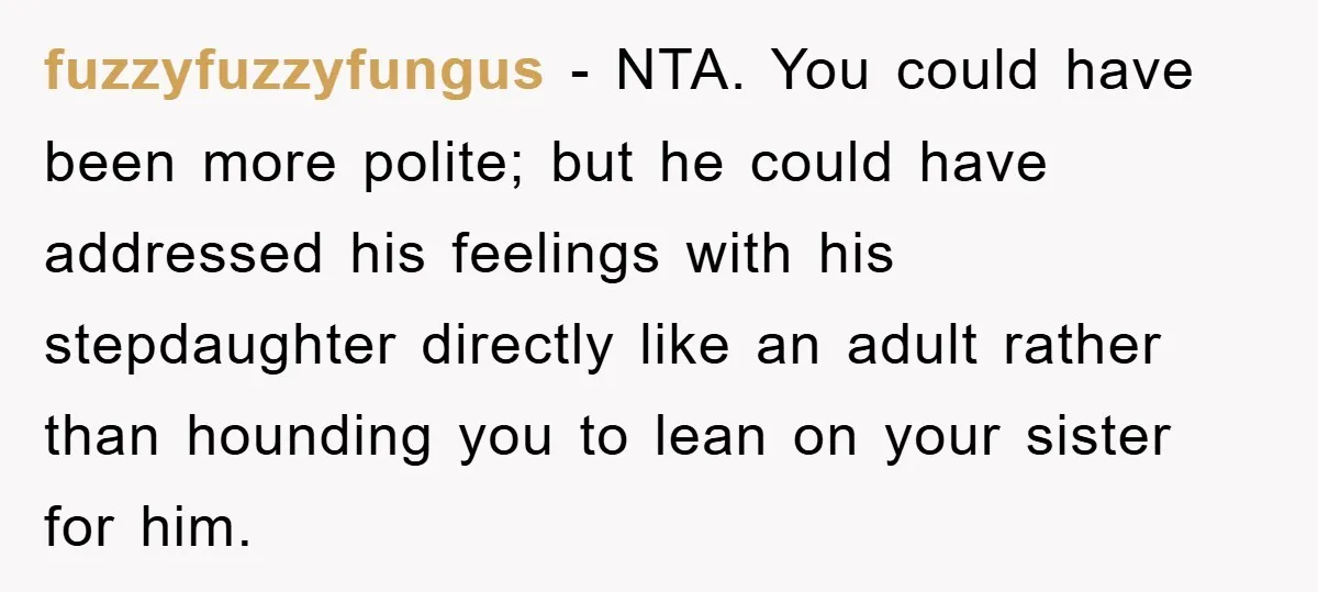 fuzzyfuzzyfungus − NTA. You could have been more polite; but he could have addressed his feelings with his stepdaughter directly like an adult rather than hounding you to lean on...