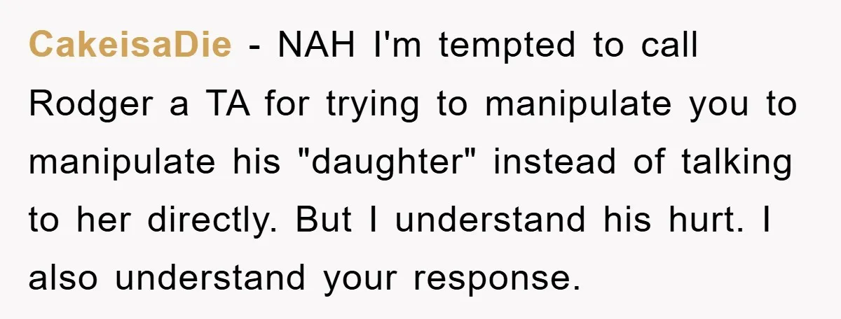 CakeisaDie − NAH I'm tempted to call Rodger a TA for trying to manipulate you to manipulate his "daughter" instead of talking to her directly. But I understand his hurt....