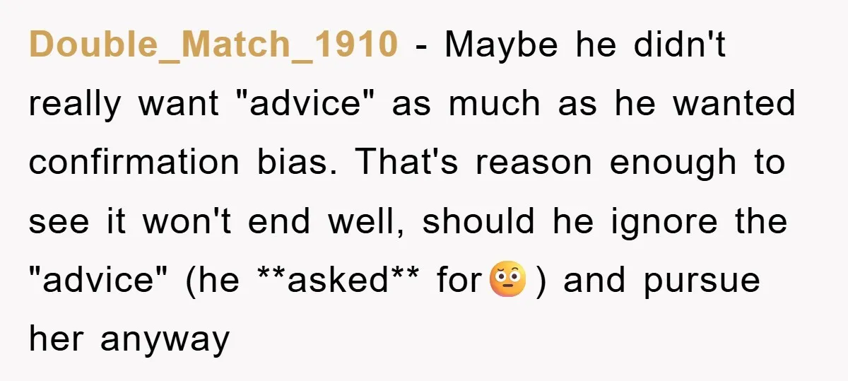 Double_Match_1910 − Maybe he didn't really want "advice" as much as he wanted confirmation bias. That's reason enough to see it won't end well, should he ignore the "advice" (he...
