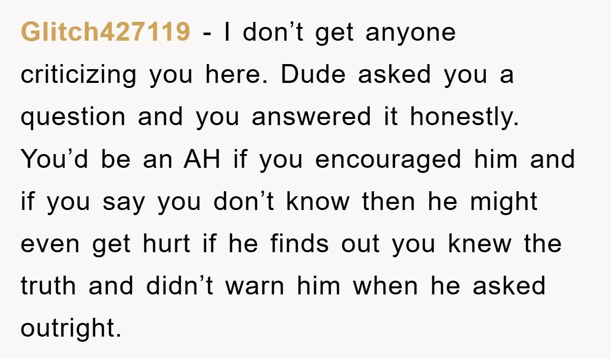Glitch427119 − I don’t get anyone criticizing you here. Dude asked you a question and you answered it honestly. You’d be an AH if you encouraged him and if you...