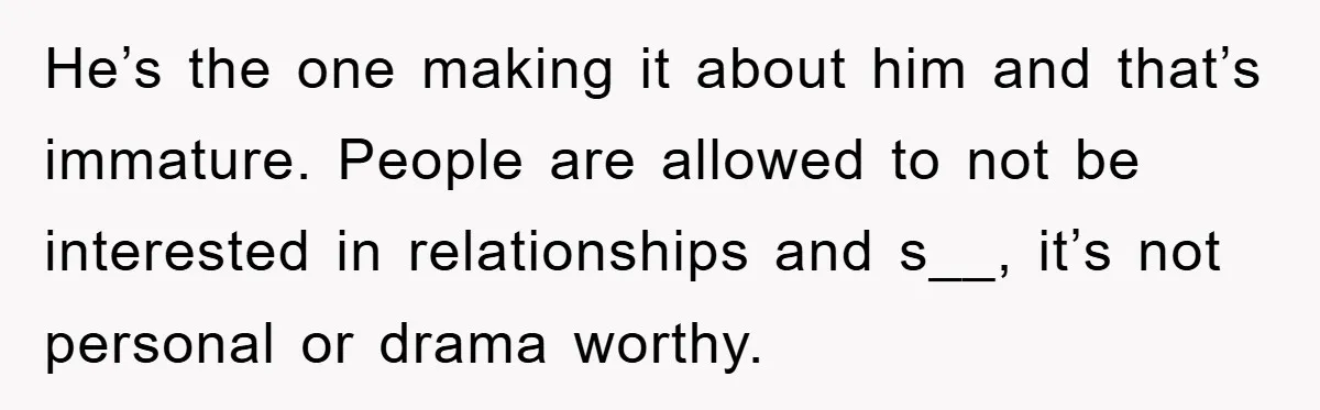 He’s the one making it about him and that’s immature. People are allowed to not be interested in relationships and s__, it’s not personal or drama worthy.