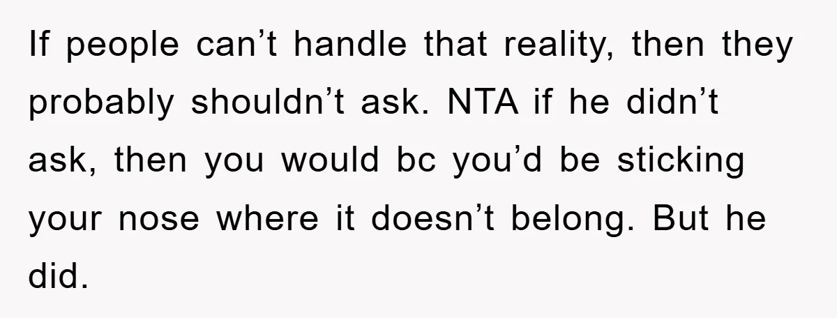 If people can’t handle that reality, then they probably shouldn’t ask. NTA if he didn’t ask, then you would bc you’d be sticking your nose where it doesn’t belong. But...