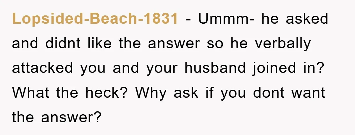 Lopsided-Beach-1831 − Ummm- he asked and didnt like the answer so he verbally attacked you and your husband joined in? What the heck? Why ask if you dont want the...