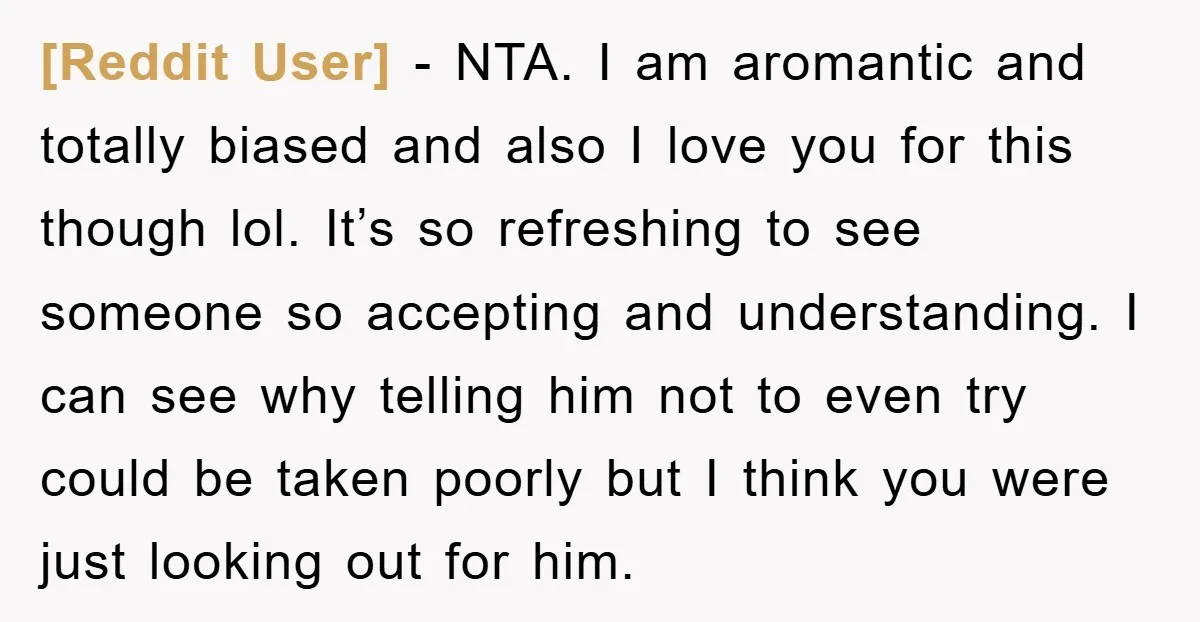 [Reddit User] − NTA. I am aromantic and totally biased and also I love you for this though lol. It’s so refreshing to see someone so accepting and understanding. I...