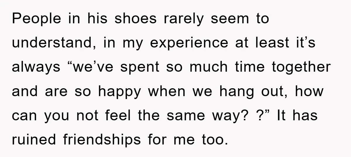 People in his shoes rarely seem to understand, in my experience at least it’s always “we’ve spent so much time together and are so happy when we hang out, how...