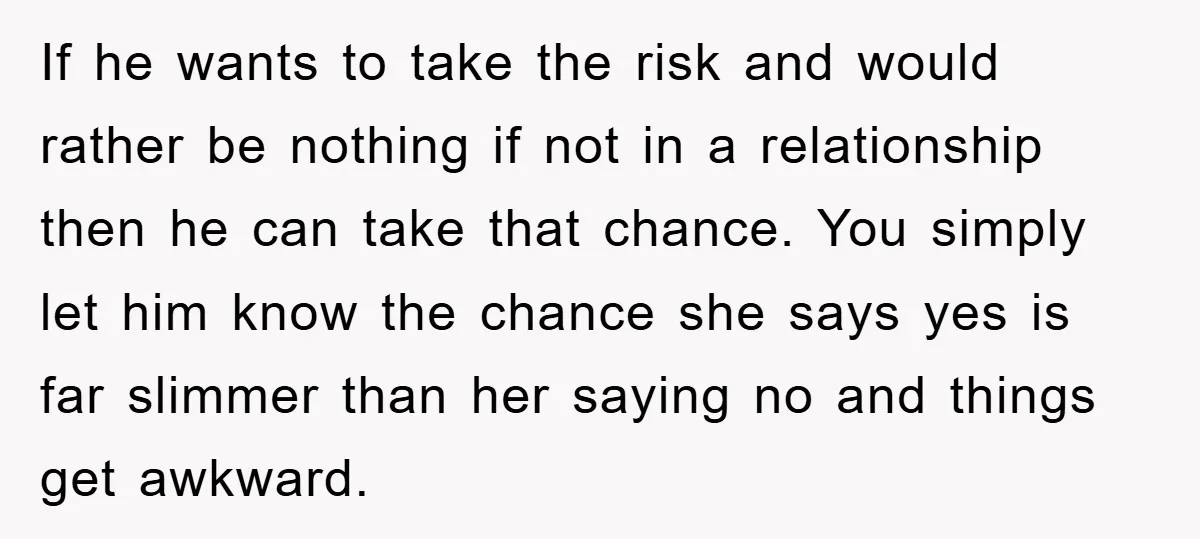 If he wants to take the risk and would rather be nothing if not in a relationship then he can take that chance. You simply let him know the chance...