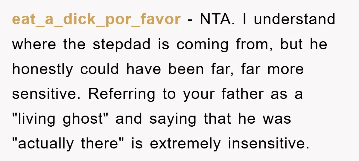 eat_a_dick_por_favor − NTA. I understand where the stepdad is coming from, but he honestly could have been far, far more sensitive. Referring to your father as a "living ghost" and...