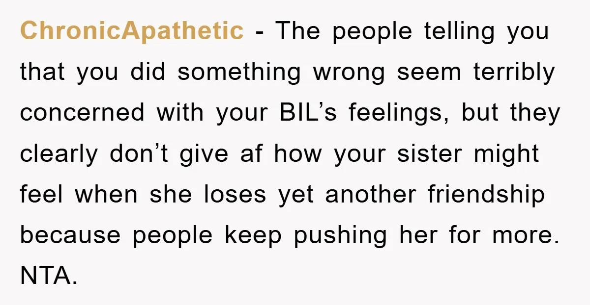 ChronicApathetic − The people telling you that you did something wrong seem terribly concerned with your BIL’s feelings, but they clearly don’t give af how your sister might feel when...