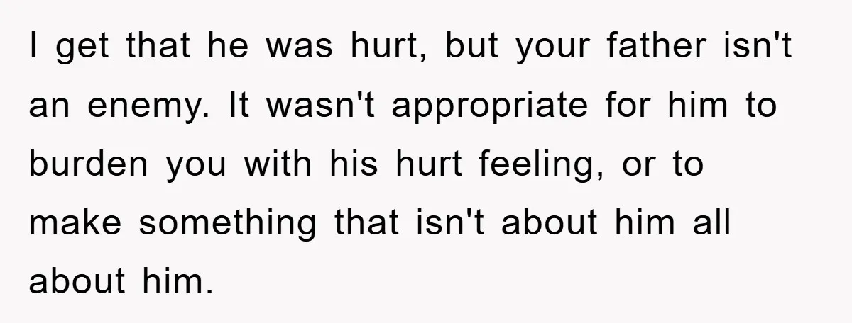 I get that he was hurt, but your father isn't an enemy. It wasn't appropriate for him to burden you with his hurt feeling, or to make something that isn't...