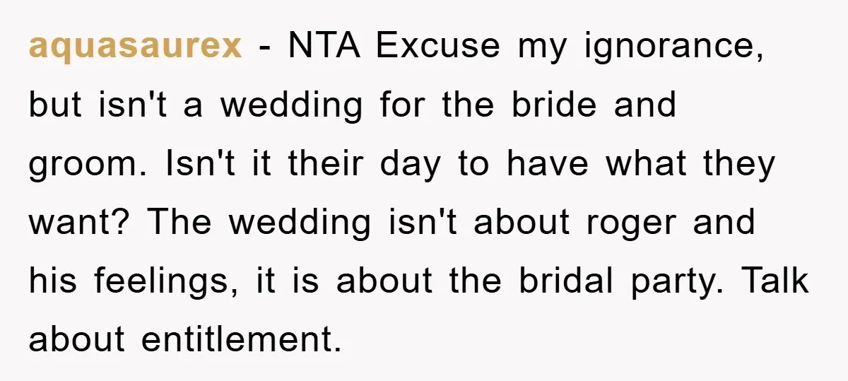 aquasaurex − NTA Excuse my ignorance, but isn't a wedding for the bride and groom. Isn't it their day to have what they want? The wedding isn't about roger and...