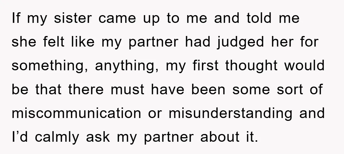 If my sister came up to me and told me she felt like my partner had judged her for something, anything, my first thought would be that there must have...