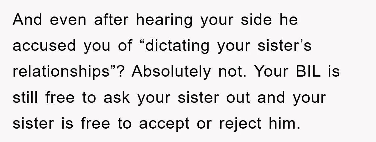 And even after hearing your side he accused you of “dictating your sister’s relationships”? Absolutely not. Your BIL is still free to ask your sister out and your sister is...