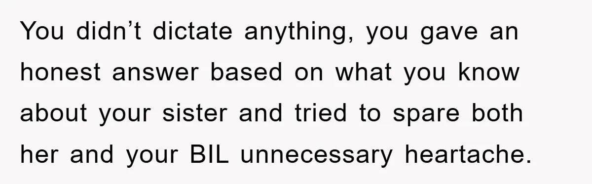 You didn’t dictate anything, you gave an honest answer based on what you know about your sister and tried to spare both her and your BIL unnecessary heartache.